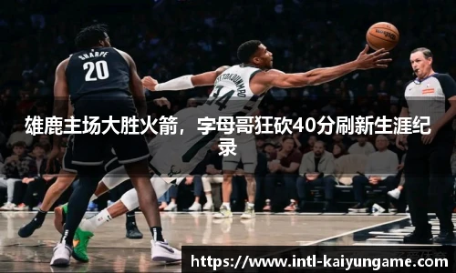 雄鹿主场大胜火箭，字母哥狂砍40分刷新生涯纪录